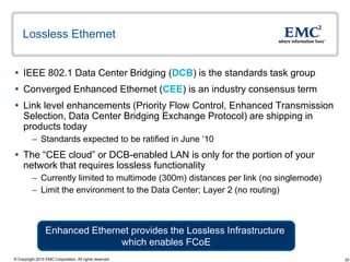 Lossless Ethernet


 IEEE 802.1 Data Center Bridging (DCB) is the standards task group
 Converged Enhanced Ethernet (CEE) is an industry consensus term
 Link level enhancements (Priority Flow Control, Enhanced Transmission
  Selection, Data Center Bridging Exchange Protocol) are shipping in
  products today
          – Standards expected to be ratified in June „10
 The “CEE cloud” or DCB-enabled LAN is only for the portion of your
  network that requires lossless functionality
          – Currently limited to multimode (300m) distances per link (no singlemode)
          – Limit the environment to the Data Center; Layer 2 (no routing)



                 Enhanced Ethernet provides the Lossless Infrastructure
                                which enables FCoE
© Copyright 2010 EMC Corporation. All rights reserved.                                 20
 