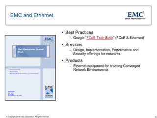EMC and Ethernet


                                                          Best Practices
                                                            – Google “FCoE Tech Book” (FCoE & Ethernet)

                                                          Services
                                                            – Design, Implementation, Performance and
                                                              Security offerings for networks

                                                          Products
                                                            – Ethernet equipment for creating Converged
                                                              Network Environments




© Copyright 2010 EMC Corporation. All rights reserved.                                                    31
 