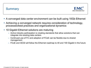 Summary


 A converged data center environment can be built using 10Gb Ethernet
 Achieving a converged network requires consideration of technology,
  processes/best practices and organizational dynamics
 10 Gigabit Ethernet solutions are maturing
         – Active industry participation is creating standards that allow solutions that can
           integrate into existing data centers
         – Continued use of FC and adoption of FCoE can be flexible due to shared
           management
         – FCoE and iSCSI will follow the Ethernet roadmap to 40 and 100 Gigabit in the future




© Copyright 2010 EMC Corporation. All rights reserved.                                           35
 