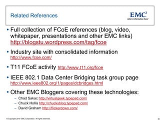 Related References

 Full collection of FCoE references (blog, video,
  whitepaper, presentations and other EMC links)
  http://blogstu.wordpress.com/tag/fcoe
 Industry site with consolidated information
    http://www.fcoe.com/

 T11 FCoE activity http://www.t11.org/fcoe
 IEEE 802.1 Data Center Bridging task group page
    http://www.ieee802.org/1/pages/dcbridges.html

 Other EMC Bloggers covering these technologies:
         – Chad Sakac http://virtualgeek.typepad.com/
         – Chuck Hollis http://chucksblog.typepad.com/
         – David Graham http://flickerdown.com/

© Copyright 2010 EMC Corporation. All rights reserved.   36
 