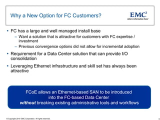 Why a New Option for FC Customers?

 FC has a large and well managed install base
          – Want a solution that is attractive for customers with FC expertise /
            investment
          – Previous convergence options did not allow for incremental adoption
 Requirement for a Data Center solution that can provide I/O
  consolidation
 Leveraging Ethernet infrastructure and skill set has always been
  attractive



                   FCoE allows an Ethernet-based SAN to be introduced
                              into the FC-based Data Center
                without breaking existing administrative tools and workflows


© Copyright 2010 EMC Corporation. All rights reserved.                             6
 