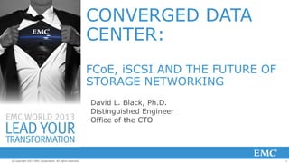 1© Copyright 2013 EMC Corporation. All rights reserved.
CONVERGED DATA
CENTER:
FCoE, iSCSI AND THE FUTURE OF
STORAGE NETWORKING
David L. Black, Ph.D.
Distinguished Engineer
Office of the CTO
 