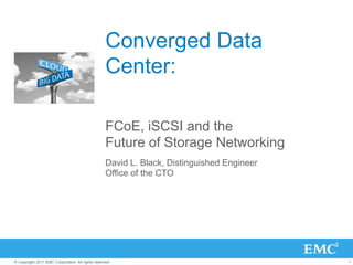 Converged Data
                                                   Center:

                                                   FCoE, iSCSI and the
                                                   Future of Storage Networking
                                                   David L. Black, Distinguished Engineer
                                                   Office of the CTO




© Copyright 2011 EMC Corporation. All rights reserved.                                      1
 