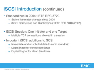 iSCSI Introduction (continued)
•  Standardized in 2004: IETF RFC 3720
         –  Stable: No major changes since 2004
         –  iSCSI Corrections and Clarifications: IETF RFC 5048 (2007)


•  iSCSI Session: One Initiator and one Target
         –  Multiple TCP connections allowed in a session

•  Important iSCSI additions to SCSI
         –  Immediate and unsolicited data to avoid round trip
         –  Login phase for connection setup
         –  Explicit logout for clean teardown




© Copyright 2011 EMC Corporation. All rights reserved.                   11
 