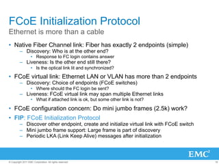 FCoE Initialization Protocol
Ethernet is more than a cable
•  Native Fiber Channel link: Fiber has exactly 2 endpoints (simple)
         –  Discovery: Who is at the other end?
                   •  Response to FC login contains answer
         –  Liveness: Is the other end still there?
                   •  Is the optical link lit and synchronized?

•  FCoE virtual link: Ethernet LAN or VLAN has more than 2 endpoints
         –  Discovery: Choice of endpoints (FCoE switches)
                   •  Where should the FC login be sent?
         –  Liveness: FCoE virtual link may span multiple Ethernet links
                   •  What if attached link is ok, but some other link is not?

•  FCoE configuration concern: Do mini jumbo frames (2.5k) work?
•  FIP: FCoE Initialization Protocol
         –  Discover other endpoint, create and initialize virtual link with FCoE switch
         –  Mini jumbo frame support: Large frame is part of discovery
         –  Periodic LKA (Link Keep Alive) messages after initialization



© Copyright 2011 EMC Corporation. All rights reserved.                                     16
 