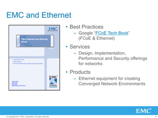 EMC and Ethernet
                                                         •  Best Practices
                                                            –  Google “FCoE Tech Book”
                                                               (FCoE & Ethernet)

                                                         •  Services
                                                            –  Design, Implementation,
                                                               Performance and Security offerings
                                                               for networks

                                                         •  Products
                                                            –  Ethernet equipment for creating
                                                               Converged Network Environments




© Copyright 2011 EMC Corporation. All rights reserved.                                              41
 