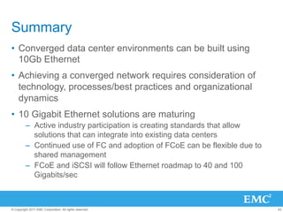 Summary
•  Converged data center environments can be built using
   10Gb Ethernet
•  Achieving a converged network requires consideration of
   technology, processes/best practices and organizational
   dynamics
•  10 Gigabit Ethernet solutions are maturing
         –  Active industry participation is creating standards that allow
            solutions that can integrate into existing data centers
         –  Continued use of FC and adoption of FCoE can be flexible due to
            shared management
         –  FCoE and iSCSI will follow Ethernet roadmap to 40 and 100
            Gigabits/sec



© Copyright 2011 EMC Corporation. All rights reserved.                        43
 