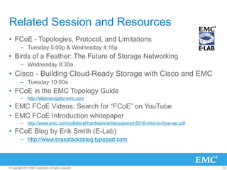 Related Session and Resources
•  FCoE - Topologies, Protocol, and Limitations
         –  Tuesday 5:00p & Wednesday 4:15p
•  Birds of a Feather: The Future of Storage Networking
         –  Wednesday 8:30a
•  Cisco - Building Cloud-Ready Storage with Cisco and EMC
         –  Tuesday 10:00a
•  FCoE in the EMC Topology Guide
         –  http://elabnavigator.emc.com

•  EMC FCoE Videos: Search for “FCoE” on YouTube
•  EMC FCoE Introduction whitepaper
         –  http://www.emc.com/collateral/hardware/white-papers/h5916-intro-to-fcoe-wp.pdf

•  FCoE Blog by Erik Smith (E-Lab)
         –  http://www.brasstacksblog.typepad.com



© Copyright 2011 EMC Corporation. All rights reserved.                                       44
 
