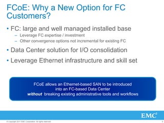 FCoE: Why a New Option for FC
Customers?
•  FC: large and well managed installed base
         –  Leverage FC expertise / investment
         –  Other convergence options not incremental for existing FC

•  Data Center solution for I/O consolidation
•  Leverage Ethernet infrastructure and skill set


                            FCoE allows an Ethernet-based SAN to be introduced
                                       into an FC-based Data Center
                         without breaking existing administrative tools and workflows




© Copyright 2011 EMC Corporation. All rights reserved.                                  5
 