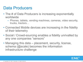 Data Producers
•  The # of Data Producers is increasing exponentially
   worldwide
         –  Phones, tablets, vending machines, cameras, video security,
            trucks, tractors…
•  Connected Mobile devices are increasing in the fidelity
   of their telemetry
•  Social / Crowd-sourcing enables a fidelity unrivalled by
   any one companies “sensors”
•  Managing this data – placement, security, license,
   schema (@scale) becomes the information
   infrastructure challenge


© Copyright 2011 EMC Corporation. All rights reserved.                    16
 