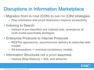 Disruptions in Information Marketplace
•  Migration from in->out (CDN) to out->in (CIN) strategies
         –  Peer orientation and smart distribution improve accessibility
•  Indexing to Search
         –  Instead of pre-classified and indexed sets, emergence of
            multi-modal searchable strategies
•  Enterprise Protocols to Internet Protocols
         –  RESTful approaches, asynchronous delivery & subscribe-able
            models
         –  XA transactions -> eventual consistency models
•  Information Structures not a priori assumed.
         –  Hadoop [Map Reduce] + SQL (not either/or)


© Copyright 2011 EMC Corporation. All rights reserved.                      18
 