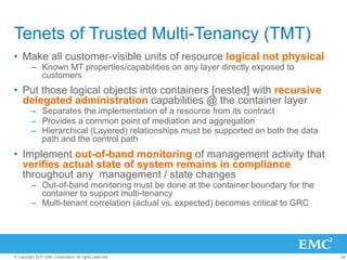Tenets of Trusted Multi-Tenancy (TMT)
•  Make all customer-visible units of resource logical not physical
         –  Known MT properties/capabilities on any layer directly exposed to
            customers
•  Put those logical objects into containers [nested] with recursive
   delegated administration capabilities @ the container layer
         –  Separates the implementation of a resource from its contract
         –  Provides a common point of mediation and aggregation
         –  Hierarchical (Layered) relationships must be supported on both the data
            path and the control path
•  Implement out-of-band monitoring of management activity that
   verifies actual state of system remains in compliance
   throughout any management / state changes
         –  Out-of-band monitoring must be done at the container boundary for the
            container to support multi-tenancy
         –  Multi-tenant correlation (actual vs. expected) becomes critical to GRC




© Copyright 2011 EMC Corporation. All rights reserved.                                24
 