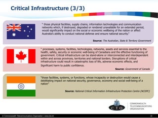 © Commonwealth Telecommunications Organisation | www.cto.int
Critical Infrastructure (3/3)
10
“ those physical facilities, supply chains, information technologies and communication
networks which, if destroyed, degraded or rendered unavailable for an extended period,
would significantly impact on the social or economic wellbeing of the nation or affect
Australia’s ability to conduct national defense and ensure national security.”
Source: The Australian, State & Territory Government
“ processes, systems, facilities, technologies, networks, assets and services essential to the
health, safety, security or economic well-being of Canadians and the effective functioning of
government. Critical infrastructure can be stand-alone or interconnected and interdependent
within and across provinces, territories and national borders. Disruptions of critical
infrastructure could result in catastrophic loss of life, adverse economic effects, and
Significant harm to public confidence.
Source: Government of Canada
“those facilities, systems, or functions, whose incapacity or destruction would cause a
debilitating impact on national security, governance, economy and social well-being of a
nation”
Source: National Critical Information Infrastructure Protection Centre (NCIIPC)
 