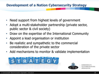 © Commonwealth Telecommunications Organisation | www.cto.int
Development of a Nation Cybersecurity Strategy
•  Need support from highest levels of government
•  Adopt a multi-stakeholder partnership (private sector,
public sector & civil society)
•  Draw on the expertise of the International Community
•  Appoint a lead organisation or institution
•  Be realistic and sympathetic to the commercial
consideration of the private sector
•  Add mechanisms to monitor & validate implementation
100
 