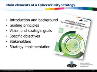 © Commonwealth Telecommunications Organisation | www.cto.int
Main elements of a Cybersecurity Strategy
•  Introduction and background
•  Guiding principles
•  Vision and strategic goals
•  Specific objectives
•  Stakeholders
•  Strategy implementation
101
 