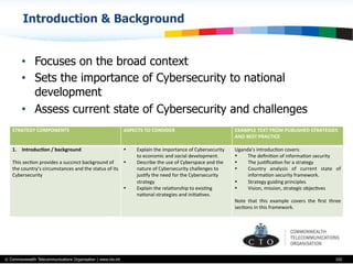 © Commonwealth Telecommunications Organisation | www.cto.int
Introduction & Background
•  Focuses on the broad context
•  Sets the importance of Cybersecurity to national
development
•  Assess current state of Cybersecurity and challenges
102
STRATEGY	
  COMPONENTS ASPECTS	
  TO	
  CONSIDER EXAMPLE	
  TEXT	
  FROM	
  PUBLISHED	
  STRATEGIES	
  
AND	
  BEST	
  PRACTICE
1.  Introduc$on	
  /	
  background	
  	
  
	
  	
  
This	
  secBon	
  provides	
  a	
  succinct	
  background	
  of	
  
the	
  country’s	
  circumstances	
  and	
  the	
  status	
  of	
  its	
  
Cybersecurity
•  Explain	
  the	
  importance	
  of	
  Cybersecurity	
  
to	
  economic	
  and	
  social	
  development.	
  
•  Describe	
  the	
  use	
  of	
  Cyberspace	
  and	
  the	
  
nature	
  of	
  Cybersecurity	
  challenges	
  to	
  
jusBfy	
  the	
  need	
  for	
  the	
  Cybersecurity	
  
strategy	
  
•  Explain	
  the	
  relaBonship	
  to	
  exisBng	
  
naBonal	
  strategies	
  and	
  iniBaBves.
Uganda’s	
  introducBon	
  covers:	
  
•  The	
  deﬁniBon	
  of	
  informaBon	
  security	
  	
  
•  The	
  jusBﬁcaBon	
  for	
  a	
  strategy	
  
•  Country	
   analysis	
   of	
   current	
   state	
   of	
  
informaBon	
  security	
  framework.	
  
•  Strategy	
  guiding	
  principles	
  	
  
•  Vision,	
  mission,	
  strategic	
  objecBves	
  
	
  	
  
Note	
   that	
   this	
   example	
   covers	
   the	
   ﬁrst	
   three	
  
secBons	
  in	
  this	
  framework.	
  
	
  
 