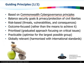© Commonwealth Telecommunications Organisation | www.cto.int
•  Based on Commonwealth Cybergovernance principles
•  Balance security goals & privacy/protection of civil liberties
•  Risk-based (threats, vulnerabilities, and consequences)
•  Outcome-focused (rather than the means to achieve it)
•  Prioritised (graduated approach focusing on critical issues)
•  Practicable (optimise for the largest possible group)
•  Globally relevant (harmonised with international standards)
103
Guiding Principles (1/2)
 
