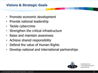 © Commonwealth Telecommunications Organisation | www.cto.int
•  Promote economic development
•  Provide national leadership
•  Tackle cybercrime
•  Strengthen the critical infrastructure
•  Raise and maintain awareness
•  Achieve shared responsibility
•  Defend the value of Human Rights
•  Develop national and international partnerships
105
Visions & Strategic Goals
 