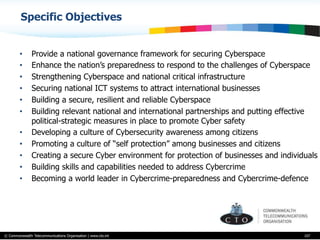 © Commonwealth Telecommunications Organisation | www.cto.int
•  Provide a national governance framework for securing Cyberspace
•  Enhance the nation’s preparedness to respond to the challenges of Cyberspace
•  Strengthening Cyberspace and national critical infrastructure
•  Securing national ICT systems to attract international businesses
•  Building a secure, resilient and reliable Cyberspace
•  Building relevant national and international partnerships and putting effective
political-strategic measures in place to promote Cyber safety
•  Developing a culture of Cybersecurity awareness among citizens
•  Promoting a culture of “self protection” among businesses and citizens
•  Creating a secure Cyber environment for protection of businesses and individuals
•  Building skills and capabilities needed to address Cybercrime
•  Becoming a world leader in Cybercrime-preparedness and Cybercrime-defence
107
Specific Objectives
 