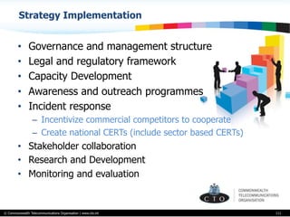 © Commonwealth Telecommunications Organisation | www.cto.int
•  Governance and management structure
•  Legal and regulatory framework
•  Capacity Development
•  Awareness and outreach programmes
•  Incident response
–  Incentivize commercial competitors to cooperate
–  Create national CERTs (include sector based CERTs)
•  Stakeholder collaboration
•  Research and Development
•  Monitoring and evaluation
111
Strategy Implementation
 