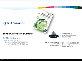 © Commonwealth Telecommunications Organisation | www.cto.int
Further Information Contact:
Dr Martin Koyabe
Email: m.koyabe@cto.int
Tel: +44 (0) 208 600 3815 (Off)
+44 (0) 791 871 2490 (Mob)
114
Q & A Session
 