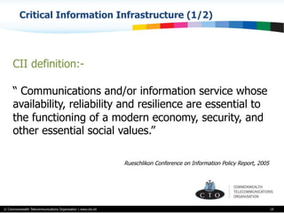 © Commonwealth Telecommunications Organisation | www.cto.int
Critical Information Infrastructure (1/2)
14
CII definition:-
“ Communications and/or information service whose
availability, reliability and resilience are essential to
the functioning of a modern economy, security, and
other essential social values.”
Rueschlikon Conference on Information Policy Report, 2005
 