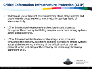 © Commonwealth Telecommunications Organisation | www.cto.int
Critical Information Infrastructure Protection (CIIP)
16
•  Widespread use of Internet have transformed stand-alone systems and
predominantly closed networks into a virtually seamless fabric of
interconnectivity.
•  ICT or Information infrastructure enables large scale processes
throughout the economy, facilitating complex interactions among systems
across global networks.
•  ICT or Information infrastructure enables large scale processes
throughout the economy, facilitating complex interactions among systems
across global networks; and many of the critical services that are
essential to the well-being of the economy are increasingly becoming
dependent on IT.
 