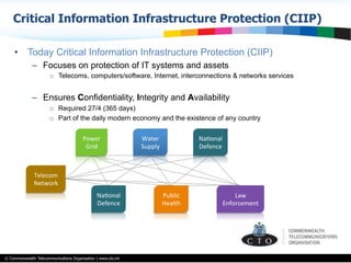 © Commonwealth Telecommunications Organisation | www.cto.int
•  Today Critical Information Infrastructure Protection (CIIP)
–  Focuses on protection of IT systems and assets
o  Telecoms, computers/software, Internet, interconnections & networks services
–  Ensures Confidentiality, Integrity and Availability
o  Required 27/4 (365 days)
o  Part of the daily modern economy and the existence of any country
Critical Information Infrastructure Protection (CIIP)
Telecom	
  
Network	
  
Power	
  	
  
Grid	
  
Water	
  
Supply	
  
Public	
  
Health	
  
NaBonal	
  
Defence	
  
NaBonal	
  
Defence	
  
Law	
  
Enforcement	
  
 
