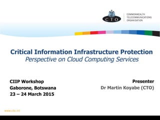 Critical Information Infrastructure Protection
Perspective on Cloud Computing Services
CIIP Workshop
Gaborone, Botswana
23 – 24 March 2015
Presenter
Dr Martin Koyabe (CTO)
 