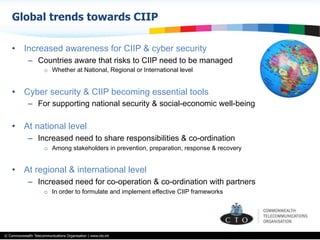 © Commonwealth Telecommunications Organisation | www.cto.int
•  Increased awareness for CIIP & cyber security
–  Countries aware that risks to CIIP need to be managed
o  Whether at National, Regional or International level
•  Cyber security & CIIP becoming essential tools
–  For supporting national security & social-economic well-being
•  At national level
–  Increased need to share responsibilities & co-ordination
o  Among stakeholders in prevention, preparation, response & recovery
•  At regional & international level
–  Increased need for co-operation & co-ordination with partners
o  In order to formulate and implement effective CIIP frameworks
Global trends towards CIIP
 