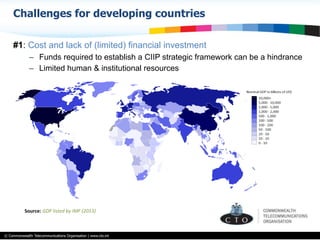 © Commonwealth Telecommunications Organisation | www.cto.int
Challenges for developing countries
#1: Cost and lack of (limited) financial investment
–  Funds required to establish a CIIP strategic framework can be a hindrance
–  Limited human & institutional resources
Source:	
  GDP	
  listed	
  by	
  IMF	
  (2013)	
  	
  
 