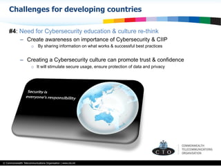 © Commonwealth Telecommunications Organisation | www.cto.int
#4: Need for Cybersecurity education & culture re-think
–  Create awareness on importance of Cybersecurity & CIIP
o  By sharing information on what works & successful best practices
–  Creating a Cybersecurity culture can promote trust & confidence
o  It will stimulate secure usage, ensure protection of data and privacy
Challenges for developing countries
 