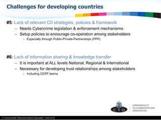 © Commonwealth Telecommunications Organisation | www.cto.int
#5: Lack of relevant CII strategies, policies & framework
–  Needs Cybercrime legislation & enforcement mechanisms
–  Setup policies to encourage co-operation among stakeholders
o  Especially through Public-Private-Partnerships (PPP)
#6: Lack of information sharing & knowledge transfer
–  It is important at ALL levels National, Regional & International
–  Necessary for developing trust relationships among stakeholders
o  Including CERT teams
Challenges for developing countries
 