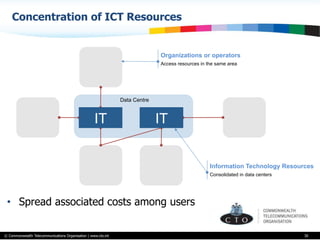 © Commonwealth Telecommunications Organisation | www.cto.int
Concentration of ICT Resources
30
•  Spread associated costs among users
Organizations or operators
Access resources in the same area
Information Technology Resources
Consolidated in data centers
IT IT
Data Centre
 