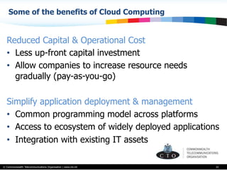 © Commonwealth Telecommunications Organisation | www.cto.int
Some of the benefits of Cloud Computing
32
Reduced Capital & Operational Cost
•  Less up-front capital investment
•  Allow companies to increase resource needs
gradually (pay-as-you-go)
Simplify application deployment & management
•  Common programming model across platforms
•  Access to ecosystem of widely deployed applications
•  Integration with existing IT assets
 