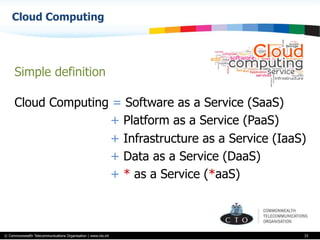 © Commonwealth Telecommunications Organisation | www.cto.int
Cloud Computing
33
Simple definition
Cloud Computing = Software as a Service (SaaS)
+ Platform as a Service (PaaS)
+ Infrastructure as a Service (IaaS)
+ Data as a Service (DaaS)
+ * as a Service (*aaS)
 