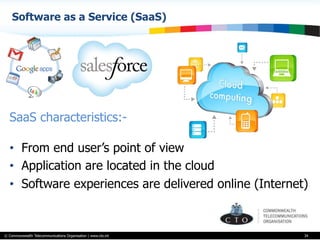 © Commonwealth Telecommunications Organisation | www.cto.int
Software as a Service (SaaS)
34
SaaS characteristics:-
•  From end user’s point of view
•  Application are located in the cloud
•  Software experiences are delivered online (Internet)
 