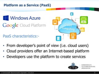 © Commonwealth Telecommunications Organisation | www.cto.int
Platform as a Service (PaaS)
35
PaaS characteristics:-
•  From developer’s point of view (i.e. cloud users)
•  Cloud providers offer an Internet-based platform
•  Developers use the platform to create services
 