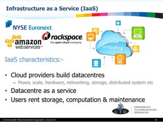© Commonwealth Telecommunications Organisation | www.cto.int
Infrastructure as a Service (IaaS)
36
IaaS characteristics:-
•  Cloud providers build datacentres
–  Power, scale, hardware, networking, storage, distributed system etc
•  Datacentre as a service
•  Users rent storage, computation & maintenance
 