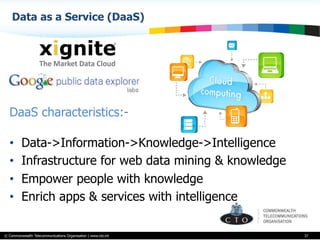 © Commonwealth Telecommunications Organisation | www.cto.int
Data as a Service (DaaS)
37
DaaS characteristics:-
•  Data->Information->Knowledge->Intelligence
•  Infrastructure for web data mining & knowledge
•  Empower people with knowledge
•  Enrich apps & services with intelligence
 