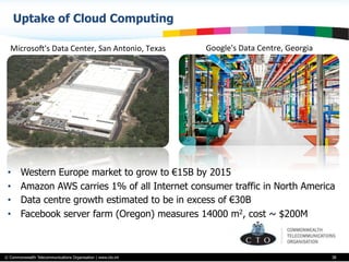 © Commonwealth Telecommunications Organisation | www.cto.int
Uptake of Cloud Computing
38
MicrosoS's	
  Data	
  Center,	
  San	
  Antonio,	
  Texas	
   Google's	
  Data	
  Centre,	
  Georgia	
  
•  Western Europe market to grow to €15B by 2015
•  Amazon AWS carries 1% of all Internet consumer traffic in North America
•  Data centre growth estimated to be in excess of €30B
•  Facebook server farm (Oregon) measures 14000 m2, cost ~ $200M
 