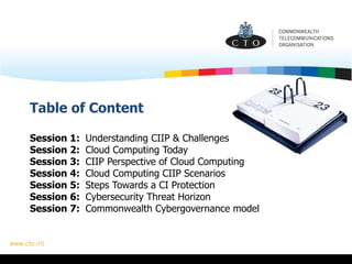 Table of Content
Session 1: Understanding CIIP & Challenges
Session 2: Cloud Computing Today
Session 3: CIIP Perspective of Cloud Computing
Session 4: Cloud Computing CIIP Scenarios
Session 5: Steps Towards a CI Protection
Session 6: Cybersecurity Threat Horizon
Session 7: Commonwealth Cybergovernance model
 