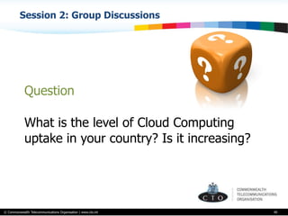 © Commonwealth Telecommunications Organisation | www.cto.int
Session 2: Group Discussions
40
Question
What is the level of Cloud Computing
uptake in your country? Is it increasing?
 