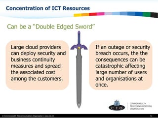 © Commonwealth Telecommunications Organisation | www.cto.int
Concentration of ICT Resources
42
Large cloud providers
can deploy security and
business continuity
measures and spread
the associated cost
among the customers.
Can be a “Double Edged Sword”
If an outage or security
breach occurs, the the
consequences can be
catastrophic affecting
large number of users
and organisations at
once.
 