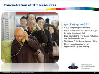 © Commonwealth Telecommunications Organisation | www.cto.int
Concentration of ICT Resources
43
Japan Earthquake 2011
•  Cloud computing was resilient
•  Cloud services survived power outages
by using emergency fuel
•  Data connections over mobile networks
and fixed networks held up
•  Traditional IT deployments went offline
•  Cloud computing used to get
organizations up and running
 