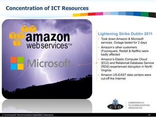 © Commonwealth Telecommunications Organisation | www.cto.int
Concentration of ICT Resources
44
Lightening Strike Dublin 2011
•  Took down Amazon & Microsoft
services. Outage lasted for 2 days
•  Amazon’s other customers
(Foursquare, Reddit & Netflix) were
badly affected
•  Amazon’s Elastic Computer Cloud
(EC2) and Relational Database Service
(RDS) experienced disruption in North
Virginia.
•  Amazon US-EAST data centers were
cut-off the Internet
 