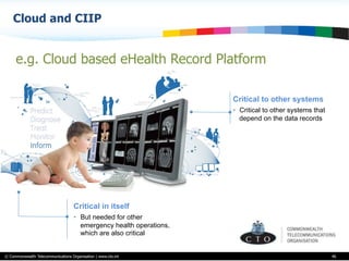 © Commonwealth Telecommunications Organisation | www.cto.int
Cloud and CIIP
46
e.g. Cloud based eHealth Record Platform
Critical in itself
•  But needed for other
emergency health operations,
which are also critical
Critical to other systems
•  Critical to other systems that
depend on the data records
 