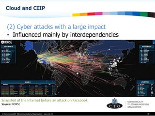 © Commonwealth Telecommunications Organisation | www.cto.int
Cloud and CIIP
48
(2) Cyber attacks with a large impact
•  Influenced mainly by interdependencies
Snapshot	
  of	
  the	
  Internet	
  before	
  an	
  aVack	
  on	
  Facebook	
  	
  
Source:	
  NORSE	
  	
  
 