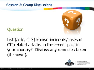 © Commonwealth Telecommunications Organisation | www.cto.int
Session 3: Group Discussions
53
Question
List (at least 3) known incidents/cases of
CII related attacks in the recent past in
your country? Discuss any remedies taken
(if known).
 