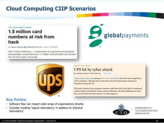 © Commonwealth Telecommunications Organisation | www.cto.int
Cloud Computing CIIP Scenarios
58
Key Points:
•  Software flaw can impact wide range of organisations directly
•  Consider creating ‘logical redundancy’ in addition to ‘physical
redundancy’
 
